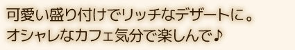 可愛い盛り付けでリッチなデザートに。オシャレなカフェ気分で楽しんで♪